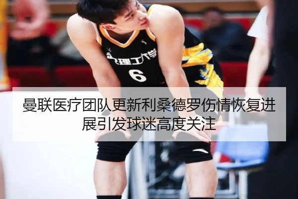 曼联医疗团队更新利桑德罗伤情恢复进展引发球迷高度关注