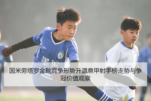 国米劳塔罗金靴竞争形势升温意甲射手榜走势与争冠价值观察