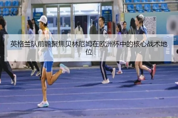 英格兰队前瞻聚焦贝林厄姆在欧洲杯中的核心战术地位