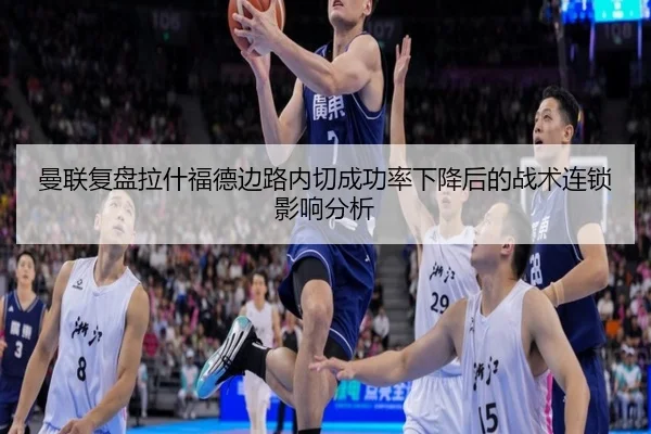 曼联复盘拉什福德边路内切成功率下降后的战术连锁影响分析